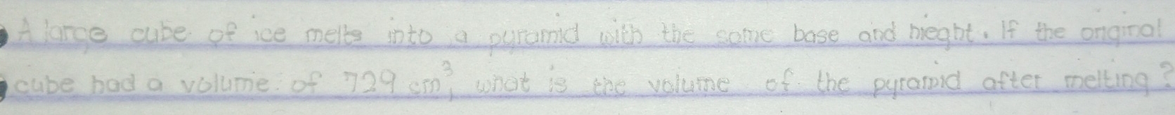 Alange cube of ice melte into a pyramid with the some base and meght. If the ongioal 
cube had a volume of 729cm^3 what is the volume of the pyranid after melling?