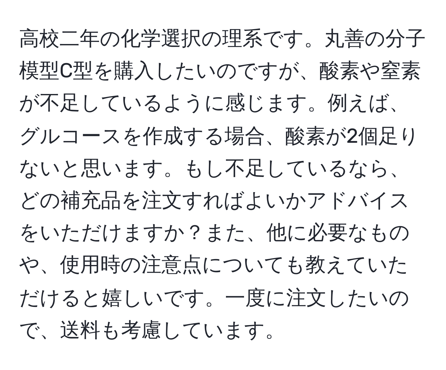 高校二年の化学選択の理系です。丸善の分子模型C型を購入したいのですが、酸素や窒素が不足しているように感じます。例えば、グルコースを作成する場合、酸素が2個足りないと思います。もし不足しているなら、どの補充品を注文すればよいかアドバイスをいただけますか？また、他に必要なものや、使用時の注意点についても教えていただけると嬉しいです。一度に注文したいので、送料も考慮しています。