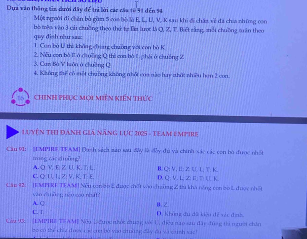 Dựa vào thông tin dưới đây để trả lời các câu từ 91 đến 94
Một người đi chăn bò gồm 5 con bò là E, L, U, V, K sau khi đi chăn về đã chia những con
bò trên vào 3 cái chuồng theo thứ tự lần lượt là Q, Z, T. Biết rằng, mỗi chuồng tuần theo
quy định như sau:
1. Con bò U thì không chung chuồng với con bò K
2. Nếu con bò E ở chuồng Q thì con bò L phải ở chuồng Z
3. Con Bò V luôn ở chuồng Q
4. Không thể có một chuồng không nhốt con nào hay nhốt nhiều hon 2 con.
16 ChINH PHỤC Mọi MIền KIến thức
LUYÊN THI ĐÁNH GIÁ NÃNG LỤC 2025 - TEAM EMPIRE
Câu 91: [EMPIRE TEAM] Danh sách nào sau đây là đây đủ và chính xác các con bò được nhốt
trong các chuồng?
A. Q : V, E : Z : U, K; T; L. B. Q : V, E; Z : U, L; T : K
C. Q : U, L; Z : V, K : T : E D. Q : V, L; Z : E; T : U, K.
Câu 92: [EMPIRE TEAM] Nếu con bò E được chốt vào chuồng Z thì khá năng con bò L được nhất
vào chuông nào cao nhất?
A. Q. B. Z
C. T D. Không đù dữ kiện đề xác định
Câu 93: [EMPIRE TEAM] Nếu L được nhớt chung với U, điều nào sau đây đùng thì người chân
bò có thể chía được các con bò vào chuống đây đú và chính xác?