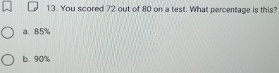 You scored 72 out of 80 on a test. What percentage is this?
a. 85%
b. 90%