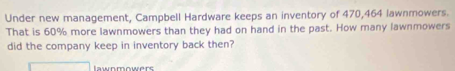 Under new management, Campbell Hardware keeps an inventory of 470,464 lawnmowers. 
That is 60% more lawnmowers than they had on hand in the past. How many lawnmowers 
did the company keep in inventory back then? 
lawnmowers