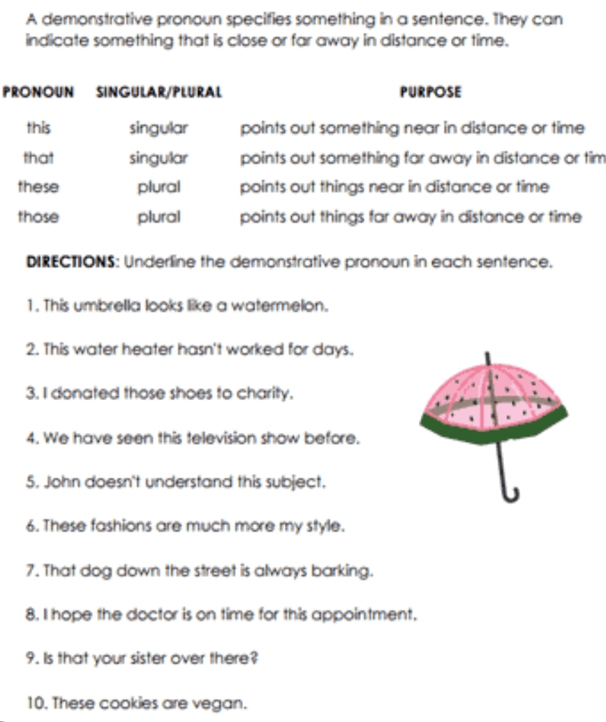 A demonstrative pronoun specifies something in a sentence. They can 
indicate something that is close or far away in distance or time. 
PRONOUN SINGULAR/PLURAL PURPOSE 
this singular points out something near in distance or time 
that singular points out something far away in distance or tim 
these plural points out things near in distance or time 
those plural points out things far away in distance or time 
DIRECTIONS: Underline the demonstrative pronoun in each sentence. 
1. This umbrella looks like a watermelon. 
2. This water heater hasn't worked for days. 
3. I donated those shoes to charity. 
4. We have seen this television show before. 
5. John doesn't understand this subject. 
6. These fashions are much more my style. 
7. That dog down the street is always barking. 
8. I hope the doctor is on time for this appointment, 
9. Is that your sister over there? 
10. These cookies are vegan.