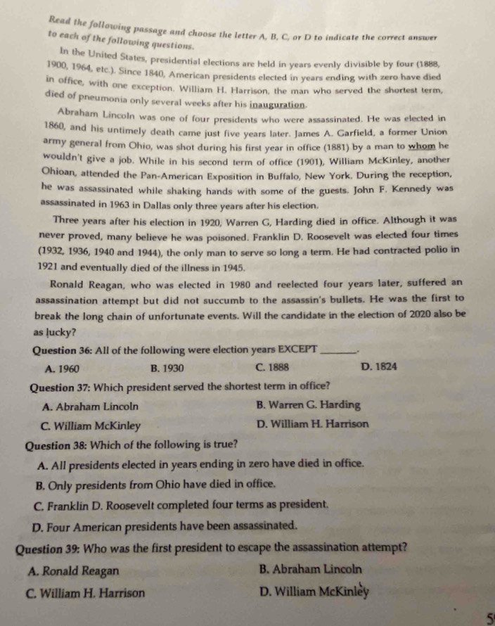 Read the following passage and choose the letter A, B, C, or D to indicate the correct answer
to each of the following questions.
In the United States, presidential elections are held in years evenly divisible by four (1888,
1900, 1964, etc.). Since 1840, American presidents elected in years ending with zero have died
in office, with one exception. William H. Harrison, the man who served the shortest term,
died of pneumonia only several weeks after his inauguration.
Abraham Lincoln was one of four presidents who were assassinated. He was elected in
1860, and his untimely death came just five years later. James A. Garfield, a former Union
army general from Ohio, was shot during his first year in office (1881) by a man to whom he
wouldn't give a job. While in his second term of office (1901), William McKinley, another
Ohioan, attended the Pan-American Exposition in Buffalo, New York. During the reception,
he was assassinated while shaking hands with some of the guests. John F. Kennedy was
assassinated in 1963 in Dallas only three years after his election.
Three years after his election in 1920, Warren G, Harding died in office. Although it was
never proved, many believe he was poisoned. Franklin D. Roosevelt was elected four times
(1932, 1936, 1940 and 1944), the only man to serve so long a term. He had contracted polio in
1921 and eventually died of the illness in 1945.
Ronald Reagan, who was elected in 1980 and reelected four years later, suffered an
assassination attempt but did not succumb to the assassin's bullets. He was the first to
break the long chain of unfortunate events. Will the candidate in the election of 2020 also be
as lucky?
Question 36: All of the following were election years EXCEPT_ .
A. 1960 B. 1930 C. 1888 D. 1824
Question 37: Which president served the shortest term in office?
A. Abraham Lincoln B. Warren G. Harding
C. William McKinley D. William H. Harrison
Question 38: Which of the following is true?
A. All presidents elected in years ending in zero have died in office.
B. Only presidents from Ohio have died in office.
C. Franklin D. Roosevelt completed four terms as president.
D. Four American presidents have been assassinated.
Question 39: Who was the first president to escape the assassination attempt?
A. Ronald Reagan B. Abraham Lincoln
C. William H. Harrison D. William McKinley
5