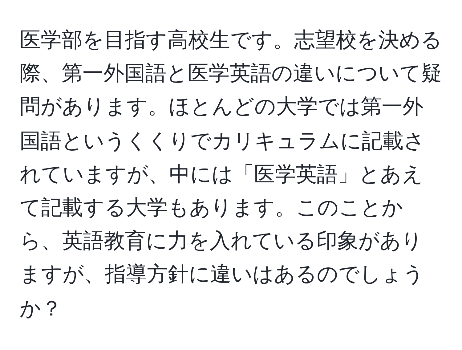 医学部を目指す高校生です。志望校を決める際、第一外国語と医学英語の違いについて疑問があります。ほとんどの大学では第一外国語というくくりでカリキュラムに記載されていますが、中には「医学英語」とあえて記載する大学もあります。このことから、英語教育に力を入れている印象がありますが、指導方針に違いはあるのでしょうか？