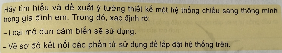 Hãy tìm hiểu và đề xuất ý tưởng thiết kế một hệ thống chiếu sáng thông minh 
trong gia đình em. Trong đó, xác định rõ: 
- Loại mô đun cảm biến sẽ sử dụng. 
-Vẽ sơ đồ kết nối các phần tử sử dụng để lắp đặt hệ thống trên.