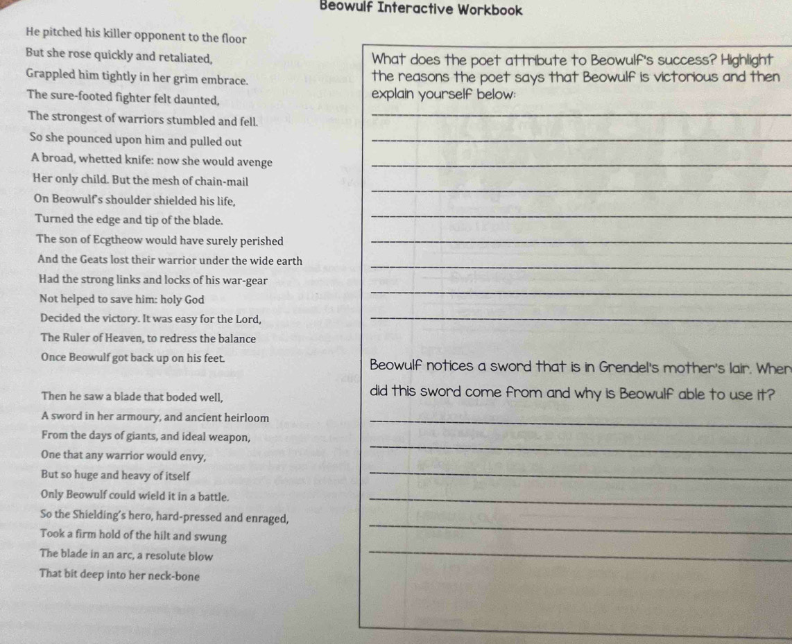 Beowulf Interactive Workbook 
He pitched his killer opponent to the floor 
But she rose quickly and retaliated, What does the poet attribute to Beowulf's success? Highlight 
Grappled him tightly in her grim embrace. the reasons the poet says that Beowulf is victorious and then 
The sure-footed fighter felt daunted, explain yourself below: 
The strongest of warriors stumbled and fell. 
So she pounced upon him and pulled out 
A broad, whetted knife: now she would avenge 
Her only child. But the mesh of chain-mail 
On Beowulf's shoulder shielded his life, 
Turned the edge and tip of the blade. 
The son of Ecgtheow would have surely perished 
And the Geats lost their warrior under the wide earth 
Had the strong links and locks of his war-gear 
Not helped to save him: holy God 
Decided the victory. It was easy for the Lord, 
The Ruler of Heaven, to redress the balance 
Once Beowulf got back up on his feet. Beowulf notices a sword that is in Grendel's mother's lair. Wher 
Then he saw a blade that boded well, 
did this sword come from and why is Beowulf able to use it? 
A sword in her armoury, and ancient heirloom_ 
From the days of giants, and ideal weapon, 
One that any warrior would envy, 
_ 
But so huge and heavy of itself 
_ 
Only Beowulf could wield it in a battle._ 
So the Shielding’s hero, hard-pressed and enraged, 
_ 
Took a firm hold of the hilt and swung 
_ 
The blade in an arc, a resolute blow 
That bit deep into her neck-bone