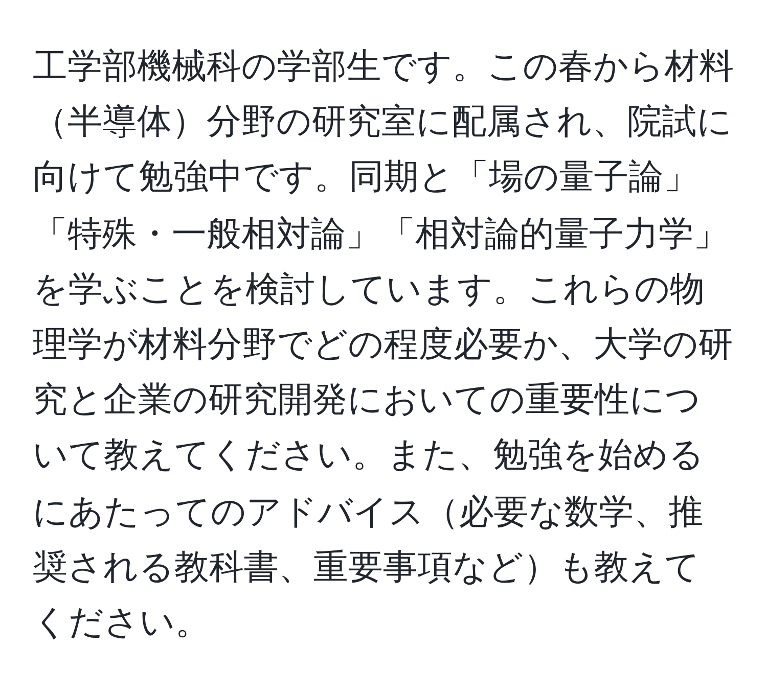 工学部機械科の学部生です。この春から材料半導体分野の研究室に配属され、院試に向けて勉強中です。同期と「場の量子論」「特殊・一般相対論」「相対論的量子力学」を学ぶことを検討しています。これらの物理学が材料分野でどの程度必要か、大学の研究と企業の研究開発においての重要性について教えてください。また、勉強を始めるにあたってのアドバイス必要な数学、推奨される教科書、重要事項なども教えてください。