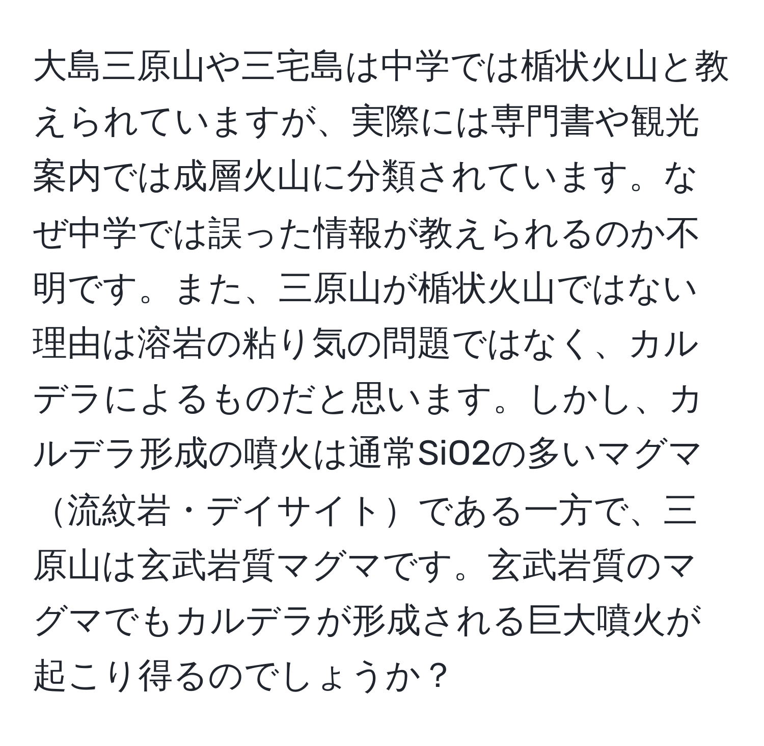 大島三原山や三宅島は中学では楯状火山と教えられていますが、実際には専門書や観光案内では成層火山に分類されています。なぜ中学では誤った情報が教えられるのか不明です。また、三原山が楯状火山ではない理由は溶岩の粘り気の問題ではなく、カルデラによるものだと思います。しかし、カルデラ形成の噴火は通常SiO2の多いマグマ流紋岩・デイサイトである一方で、三原山は玄武岩質マグマです。玄武岩質のマグマでもカルデラが形成される巨大噴火が起こり得るのでしょうか？