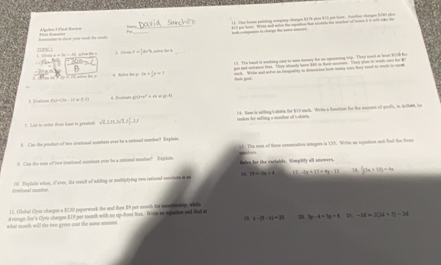 Algebru I Final Review Name 12. One house painting company charges $376 plus $12 per hour. Another charges $280 plus
First Semoster Per _$15 per hour. Write and solve the equation that modela the number of hours h it will take fas
both companies to charge the same ansount.
Remember to show your work for credit
TOPC
1. Cliven a =bc-30 solve for c 2. Given V= 1/3 π r^2h a, solve far à._
13. The band is washing cars to earn money for an upcoming trip. They need at least $220 fo
3. Ofven Ox  2y=10 solve for y 4. Solve for y: 3x+ 1/3 y=7 gas and entrance fees. They already have $80 in their account. They plan to wasks cars for $7
    
each. Write and solve an inequality to determine how many cars they need to wash to meet
their goal.
5. Evaluate f(x)=15x-10 at f(-5) 6. Evaluate g(x)=x^2+4x a g(-4)
14. Sam is selling t-shirts for $15 each. Write a function for the amount of profit, in dollars, he
7. List in order from least to greatest: sqrt(6),2.25,2sqrt(3),2 3/7 ,2.5 makes for selling x number of t-shirts.
8. Can the product of two irrational numbers ever be a rational number? Explain.
15. The sum of three consecutive integers is 135. Write an equation and find the three
9. Can the sum of two irrational numbers ever be a rational number? Explain. numbers.
Solve for the variable. Simplify all answers.
16. 19=-3x+4 17.
10. Explain when, if ever, the result of adding or multiplying two rational numbers is an -2y+17=4y-13 18.  2/3 (5x+10)=4x
irrational number
11. Global Gym charges a $130 paperwork fee and then $9 per month for membership, while
Average Joe's Gym charges $19 per month with no up-front fees. Write an equation and find at
what month will the two gyms cost the same amount. 1° x· (9-x)=20 20. 5p-4=3p+8 21. -3d=2(2d+5)-2d