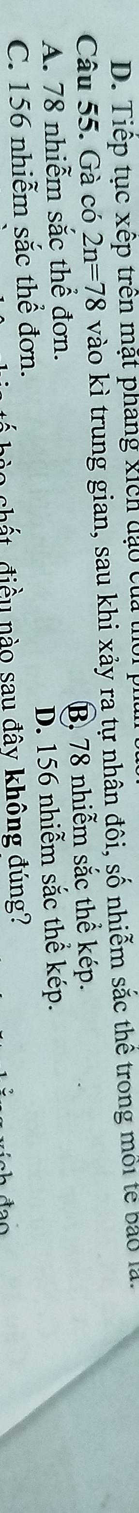 D. Tiếp tục xếp trên mặt phang xích đạo của thời ph
Câu 55. Gà có 2n=78 vào kì trung gian, sau khi xảy ra tự nhân đôi, số nhiễm sắc thể trong môi tế bảo là.
A. 78 nhiễm sắc thể đơn. B, 78 nhiễm sắc thể kép.
C. 156 nhiễm sắc thể đơn. D. 156 nhiễm sắc thể kép.
chất điều nào sau đây không đúng?