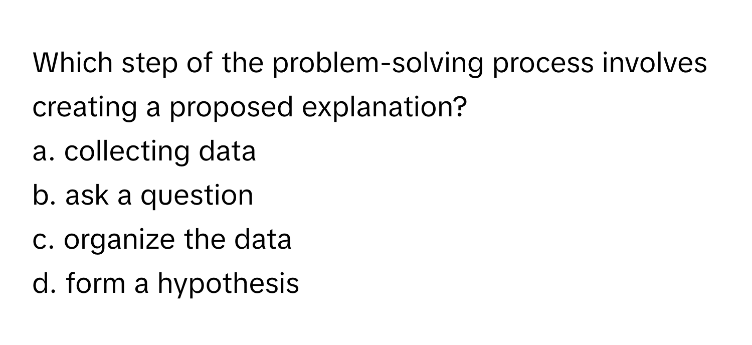 Which step of the problem-solving process involves creating a proposed explanation?
a. collecting data
b. ask a question
c. organize the data
d. form a hypothesis