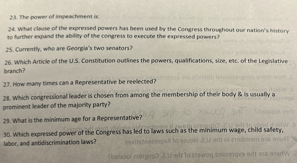 The power of impeachment is: 
24. What clause of the expressed powers has been used by the Congress throughout our nation's history 
to further expand the ability of the congress to execute the expressed powers? 
25. Currently, who are Georgia’s two senators? 
26. Which Article of the U.S. Constitution outlines the powers, qualifications, size, etc. of the Legislative 
branch? 
27. How many times can a Representative be reelected? 
28. Which congressional leader is chosen from among the membership of their body & is usually a 
prominent leader of the majority party? 
29. What is the minimum age for a Representative? 
30. Which expressed power of the Congress has led to laws such as the minimum 
labor, and antidiscrimination laws?