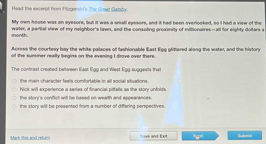 Read the excerpt from Fitzgerald's The Great Gatsby.
My own house was an eyesore, but it was a small eyesore, and it had been overlooked, so I had a view of the
water, a partial view of my neighbor's lawn, and the consoling proximity of millionaires—all for eighty dollars a
month.
Across the courtesy bay the white palaces of fashionable East Egg glittered along the water, and the history
of the summer really begins on the evening I drove over there.
The contrast created between East Egg and West Egg suggests that
the main character feels comfortable in all social situations.
Nick will experience a series of financial pitfalls as the story unfolds.
the story's conflict will be based on wealth and appearances.
the story will be presented from a number of differing perspectives.
Mark this and return Save and Exit Naxt Submit