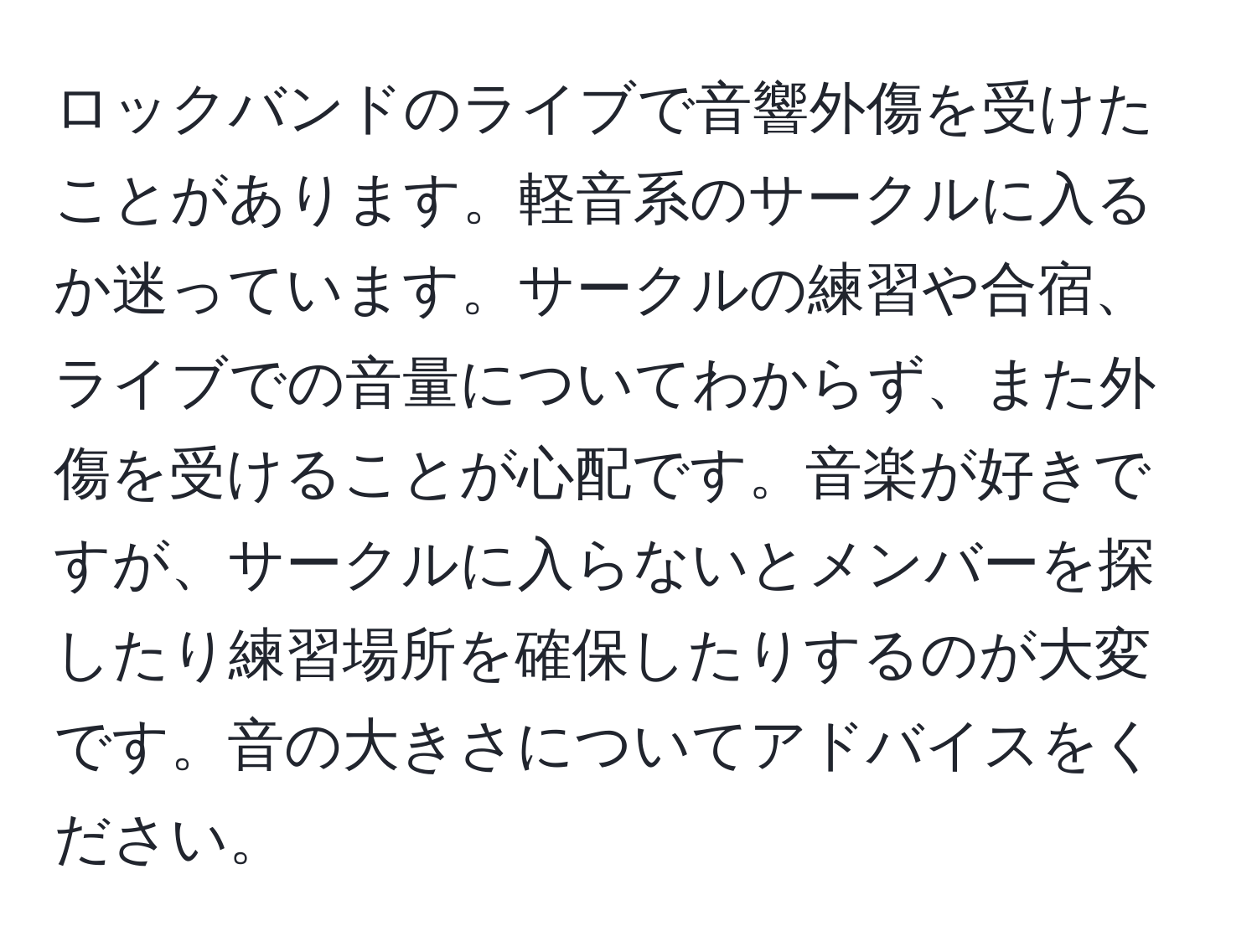 ロックバンドのライブで音響外傷を受けたことがあります。軽音系のサークルに入るか迷っています。サークルの練習や合宿、ライブでの音量についてわからず、また外傷を受けることが心配です。音楽が好きですが、サークルに入らないとメンバーを探したり練習場所を確保したりするのが大変です。音の大きさについてアドバイスをください。