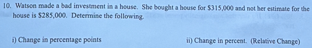 Watson made a bad investment in a house. She bought a house for $315,000 and not her estimate for the 
house is $285,000. Determine the following. 
i) Change in percentage points ii) Change in percent. (Relative Change)