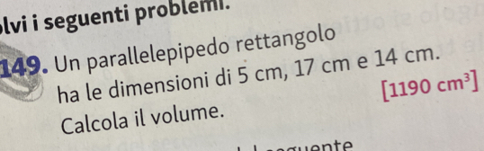 lvi i seguenti problemi. 
149. Un parallelepipedo rettangolo 
ha le dimensioni di 5 cm, 17 cm e 14 cm.
[1190cm^3]
Calcola il volume.