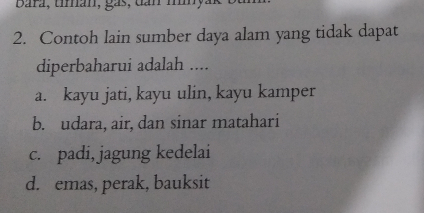 Bara, tímán, gás, dan myak
2. Contoh lain sumber daya alam yang tidak dapat
diperbaharui adalah ....
a. kayu jati, kayu ulin, kayu kamper
b. udara, air, dan sinar matahari
c. padi, jagung kedelai
d. emas, perak, bauksit