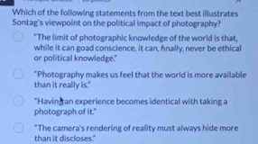 Which of the following statements from the text best illustrates
Sontag's viewpoint on the political impact of photography?
"The limit of photographic knowledge of the world is that,
while it can goad conscience, it can, finally, never be ethical
or political knowledge."
"Photography makes us feel that the world is more available
than it really is."
"Having an experience becomes identical with taking a
photograph of it."
"The camera's rendering of reality must always hide more
than it discloses."