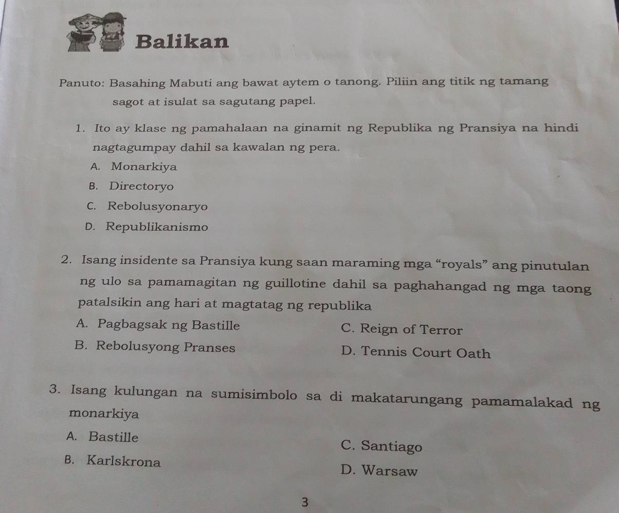 Balikan
Panuto: Basahing Mabuti ang bawat aytem o tanong. Piliin ang titik ng tamang
sagot at isulat sa sagutang papel.
1. Ito ay klase ng pamahalaan na ginamit ng Republika ng Pransiya na hindi
nagtagumpay dahil sa kawalan ng pera.
A. Monarkiya
B. Directoryo
C. Rebolusyonaryo
D. Republikanismo
2. Isang insidente sa Pransiya kung saan maraming mga “royals” ang pinutulan
ng ulo sa pamamagitan ng guillotine dahil sa paghahangad ng mga taong
patalsikin ang hari at magtatag ng republika
A. Pagbagsak ng Bastille C. Reign of Terror
B. Rebolusyong Pranses D. Tennis Court Oath
3. Isang kulungan na sumisimbolo sa di makatarungang pamamalakad ng
monarkiya
A. Bastille C. Santiago
B. Karlskrona D. Warsaw
3