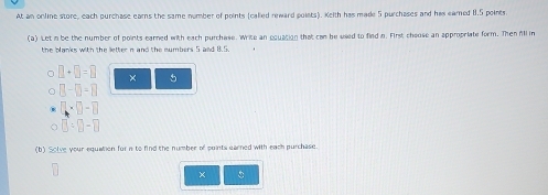 At an orline store, each purchase earns the same number of points (called reward poists). Keith has made 5 purchases and his eared 1.5 points. 
(a) Let i be the number of points earned with each purchase. Write an equation that can be used to find n. First chouse an appropriate form. Then All in 
the blanks with the letter n and the numbers 5 and 8.5
□ +□ =□ × 5
□ -□ =□
□ * □ -□
□ =□ -□
(b) Solve your equation for n to find the number of points earned with each purchase. 
×