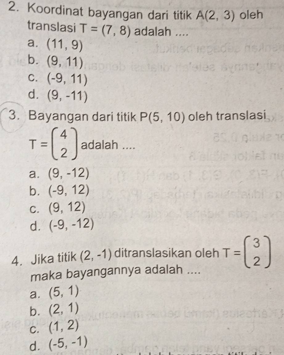 Koordinat bayangan dari titik A(2,3) oleh
translasi T=(7,8) adalah ....
a. (11,9)
b. (9,11)
C. (-9,11)
d. (9,-11)
3. Bayangan dari titik P(5,10) oleh translasi
T=beginpmatrix 4 2endpmatrix adalah ....
a. (9,-12)
b. (-9,12)
C. (9,12)
d. (-9,-12)
4. Jika titik (2,-1) ditranslasikan oleh T=beginpmatrix 3 2endpmatrix
maka bayangannya adalah ....
a. (5,1)
b. (2,1)
C. (1,2)
d. (-5,-1)