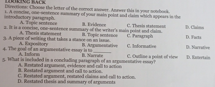 LOOKING BACK
Directions: Choose the letter of the correct answer. Answer this in your notebook.
1. A concise, one-sentence summary of your main point and claim which appears in the
introductory paragraph.
A. Topic sentence B. Evidence C. Thesis statement D. Claims
2. It is a concise, one-sentence summary of the writer’s main point and claim.
A. Thesis statement B. Topic sentence C. Paragraph D. Facts
3. A piece of writing that takes a stance on an issue.
A. Expository B. Argumentative C. Informative D. Narrative
4. The goal of an argumentative essay is to_
A. Inform B. Narrate C. Outline a point of view D. Entertain
5. What is included in a concluding paragraph of an argumentative essay?
A. Restated argument, evidence and call to action
B. Restated argument and call to action.
C. Restated argument, restated claims and call to action.
D. Restated thesis and summary of arguments