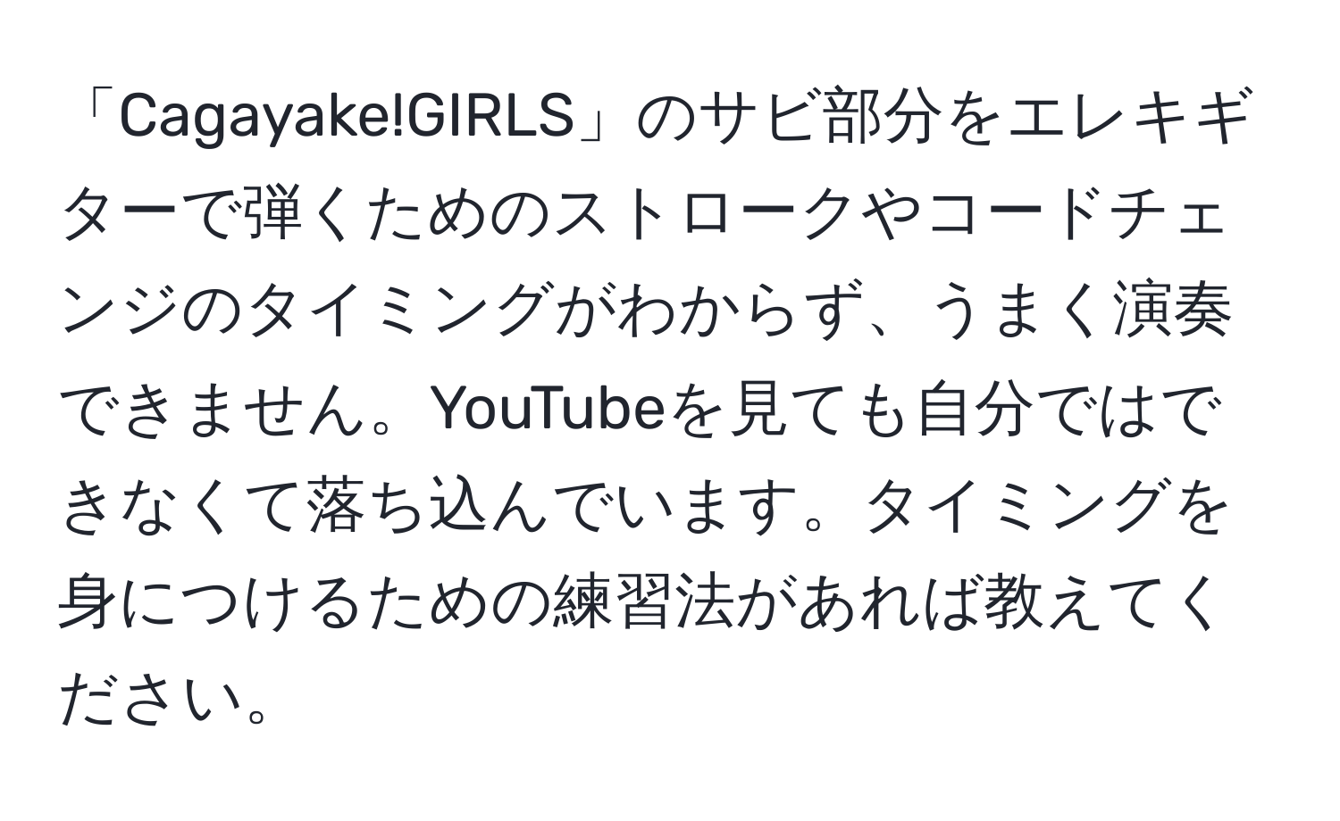 「Cagayake!GIRLS」のサビ部分をエレキギターで弾くためのストロークやコードチェンジのタイミングがわからず、うまく演奏できません。YouTubeを見ても自分ではできなくて落ち込んでいます。タイミングを身につけるための練習法があれば教えてください。