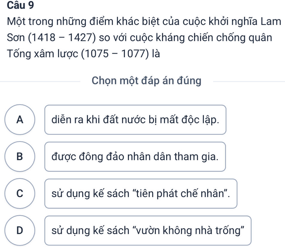 Một trong những điểm khác biệt của cuộc khởi nghĩa Lam
Sơn (1418-1427) so với cuộc kháng chiến chống quân
Tống xâm lược (1075-1077) là
Chọn một đáp án đúng
A diễn ra khi đất nước bị mất độc lập.
B được đông đảo nhân dân tham gia.
C sử dụng kế sách “tiên phát chế nhân”.
D sử dụng kế sách “vườn không nhà trống”