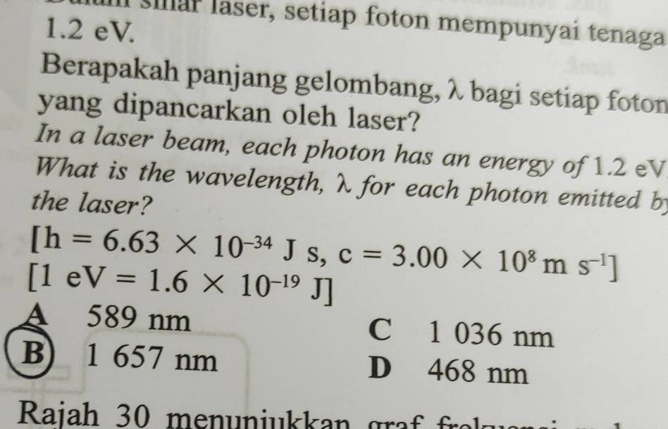 sar laser, setiap foton mempunyai tenaga
1.2 eV.
Berapakah panjang gelombang, λ bagi setiap foton
yang dipancarkan oleh laser?
In a laser beam, each photon has an energy of 1.2 eV
What is the wavelength, λ for each photon emitted b
the laser?
[h=6.63* 10^(-34)Js, c=3.00* 10^8ms^(-1)]
[1eV=1.6* 10^(-19)J]
A 589 nm C 1 036 nm
B) 1 657 nm D 468 nm
Raiah 30 menun i kan a f