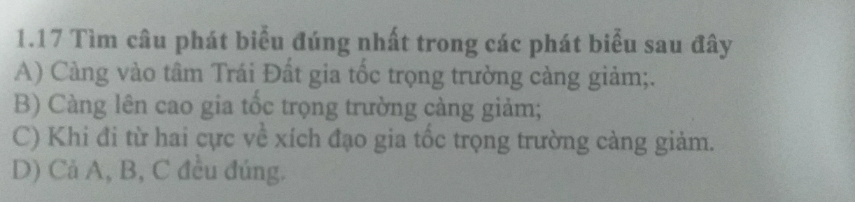 1.17 Tìm câu phát biểu đúng nhất trong các phát biểu sau đây
A) Cảng vào tâm Trái Đất gia tốc trọng trường càng giảm;.
B) Càng lên cao gia tốc trọng trường càng giảm;
C) Khi đi từ hai cực về xích đạo gia tốc trọng trường càng giảm.
D) Cả A, B, C đều đúng.