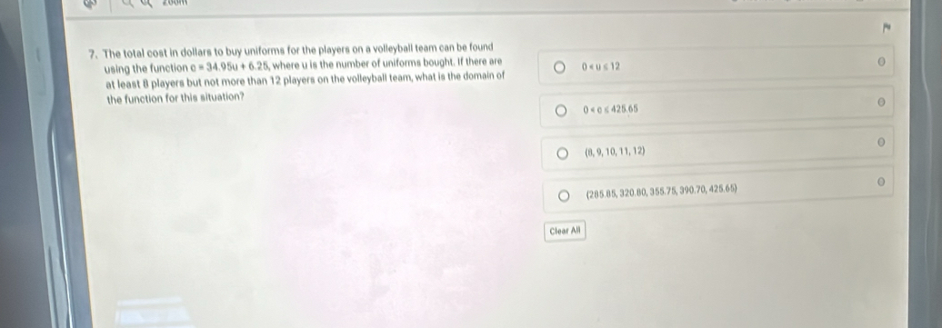 The total cost in dollars to buy uniforms for the players on a volleyball team can be found
using the function c=34.95u+6.25 ,where u is the number of uniforms bought. If there are 0
at least 8 players but not more than 12 players on the volleyball team, what is the domain of
the function for this situation?
0
(8,9,10,11,12)
(285.85, 320.80, 355. 75, 390.70, 425.65)
Clear All