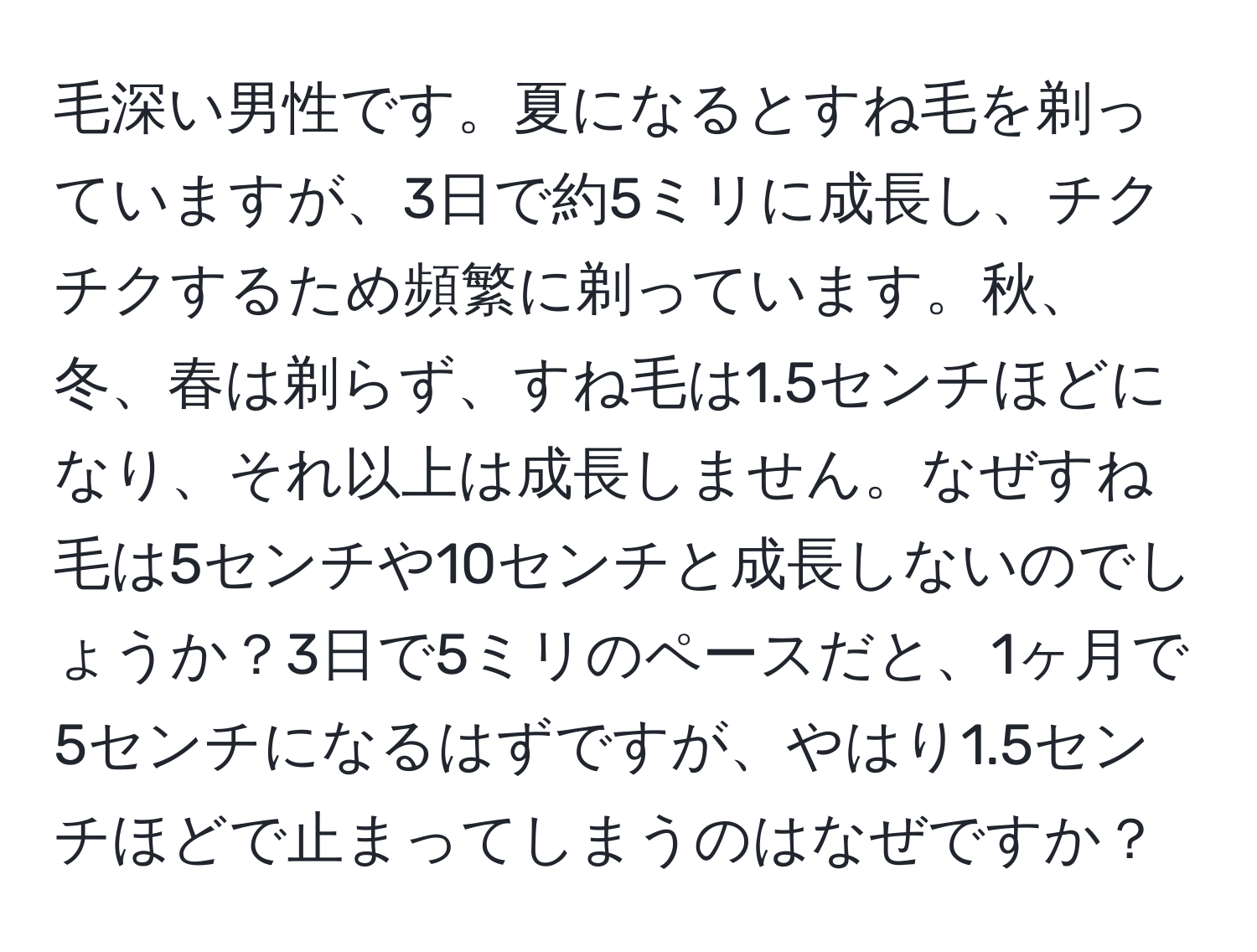 毛深い男性です。夏になるとすね毛を剃っていますが、3日で約5ミリに成長し、チクチクするため頻繁に剃っています。秋、冬、春は剃らず、すね毛は1.5センチほどになり、それ以上は成長しません。なぜすね毛は5センチや10センチと成長しないのでしょうか？3日で5ミリのペースだと、1ヶ月で5センチになるはずですが、やはり1.5センチほどで止まってしまうのはなぜですか？