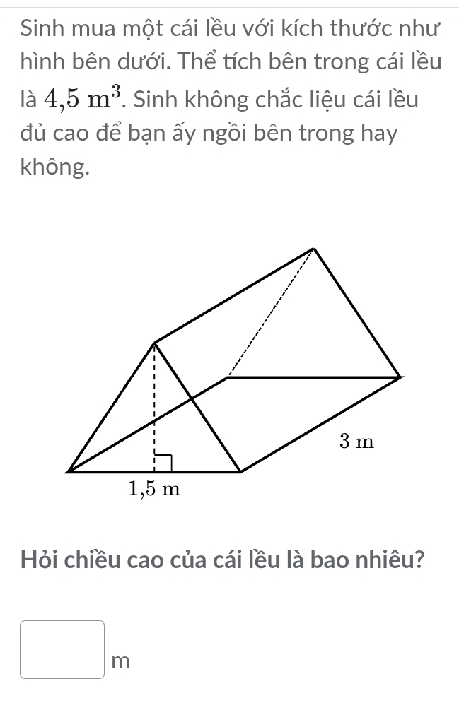 Sinh mua một cái lều với kích thước như 
hình bên dưới. Thể tích bên trong cái lều 
là 4,5m^3. Sinh không chắc liệu cái lều 
đủ cao để bạn ấy ngồi bên trong hay 
không. 
Hỏi chiều cao của cái lều là bao nhiêu?
□ m