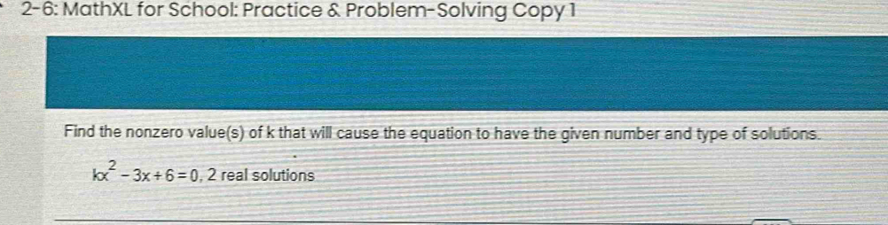 2- 6: MathXL for School: Practice & Problem-Solving Copy 1 
Find the nonzero value(s) of k that will cause the equation to have the given number and type of solutions.
kx^2-3x+6=0, 2 2 real solutions