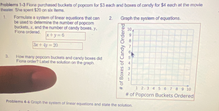 Problems 1-3 Fiona purchased buckets of popcor for $3 each and boxes of candy for $4 each at the movie
theater. She spent $20 on six items.
1. Formulate a system of linear equations that can 2
be used to determine the number of popcorn
buckets, x, and the number of candy boxes, y,
Fiona ordered.
x+y=6
3x+4y=20
3. How many popcorn buckets and candy boxes did 
Fiona order? Label the solution on the graph.
Problems 4-6 Graph the system of linear equations and state the solution.