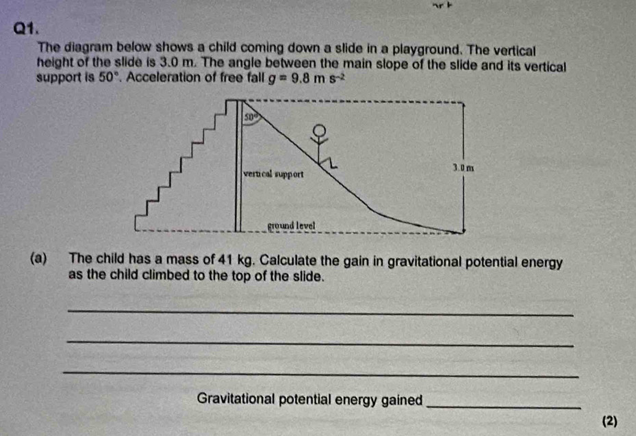 The diagram below shows a child coming down a slide in a playground. The vertical
height of the slide is 3.0 m. The angle between the main slope of the slide and its vertical
support is 50°. Acceleration of free fall g=9.8ms^(-2)
(a) The child has a mass of 41 kg. Calculate the gain in gravitational potential energy
as the child climbed to the top of the slide.
_
_
_
Gravitational potential energy gained_
(2)