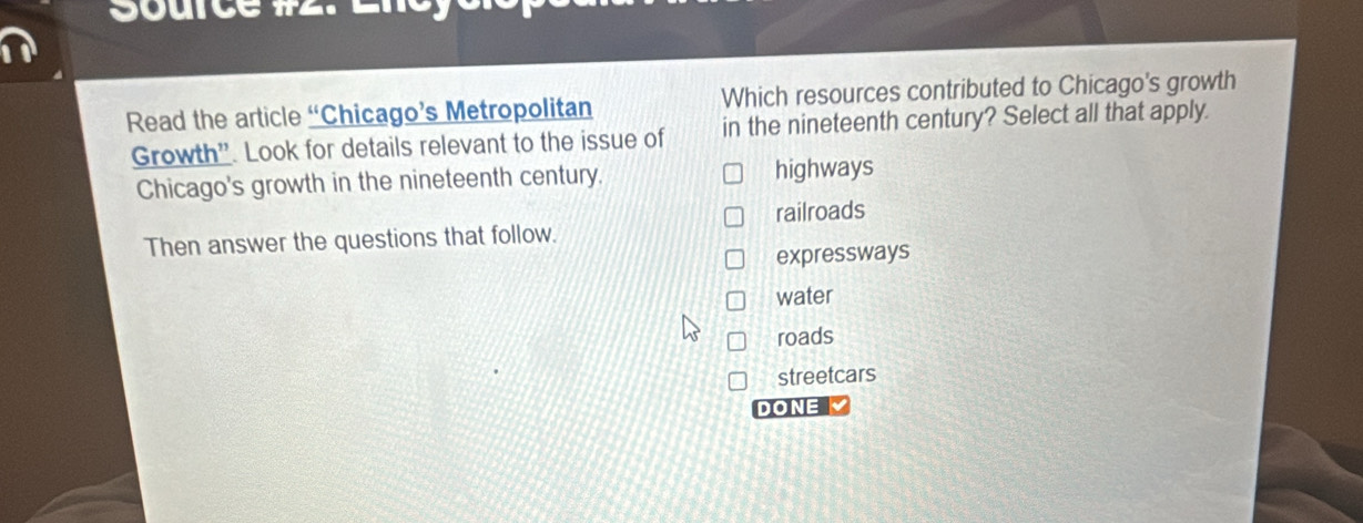 Source # .
Read the article “Chicago’s Metropolitan Which resources contributed to Chicago's growth
Growth”'. Look for details relevant to the issue of in the nineteenth century? Select all that apply.
Chicago's growth in the nineteenth century. highways
railroads
Then answer the questions that follow.
expressways
water
roads
streetcars
DONE