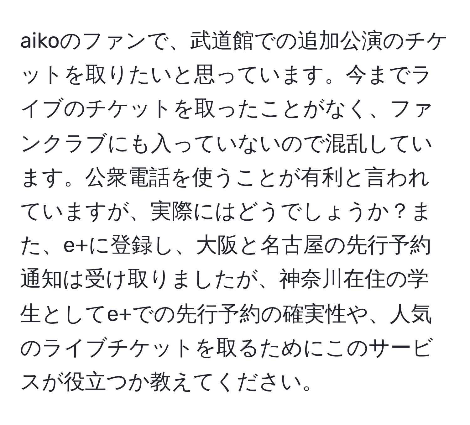 aikoのファンで、武道館での追加公演のチケットを取りたいと思っています。今までライブのチケットを取ったことがなく、ファンクラブにも入っていないので混乱しています。公衆電話を使うことが有利と言われていますが、実際にはどうでしょうか？また、e+に登録し、大阪と名古屋の先行予約通知は受け取りましたが、神奈川在住の学生としてe+での先行予約の確実性や、人気のライブチケットを取るためにこのサービスが役立つか教えてください。