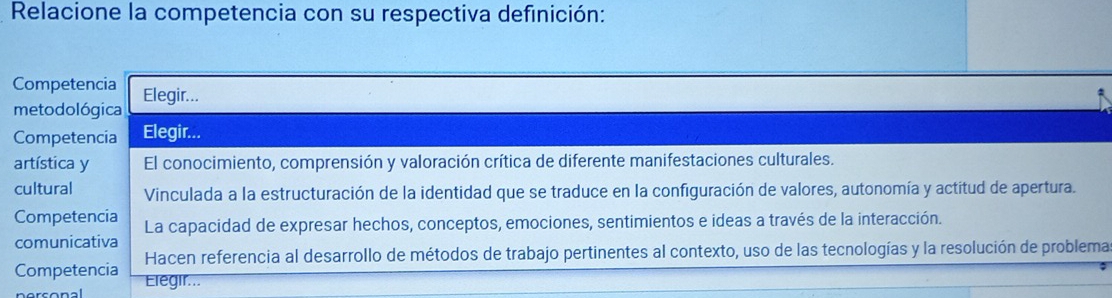 Relacione la competencia con su respectiva definición:
Competencia
metodológica Elegir...
Competencia Elegir...
artística y El conocimiento, comprensión y valoración crítica de diferente manifestaciones culturales.
cultural Vinculada a la estructuración de la identidad que se traduce en la configuración de valores, autonomía y actitud de apertura.
Competencia La capacidad de expresar hechos, conceptos, emociones, sentimientos e ideas a través de la interacción.
comunicativa
Hacen referencia al desarrollo de métodos de trabajo pertinentes al contexto, uso de las tecnologías y la resolución de problema
Competencia Elegir...