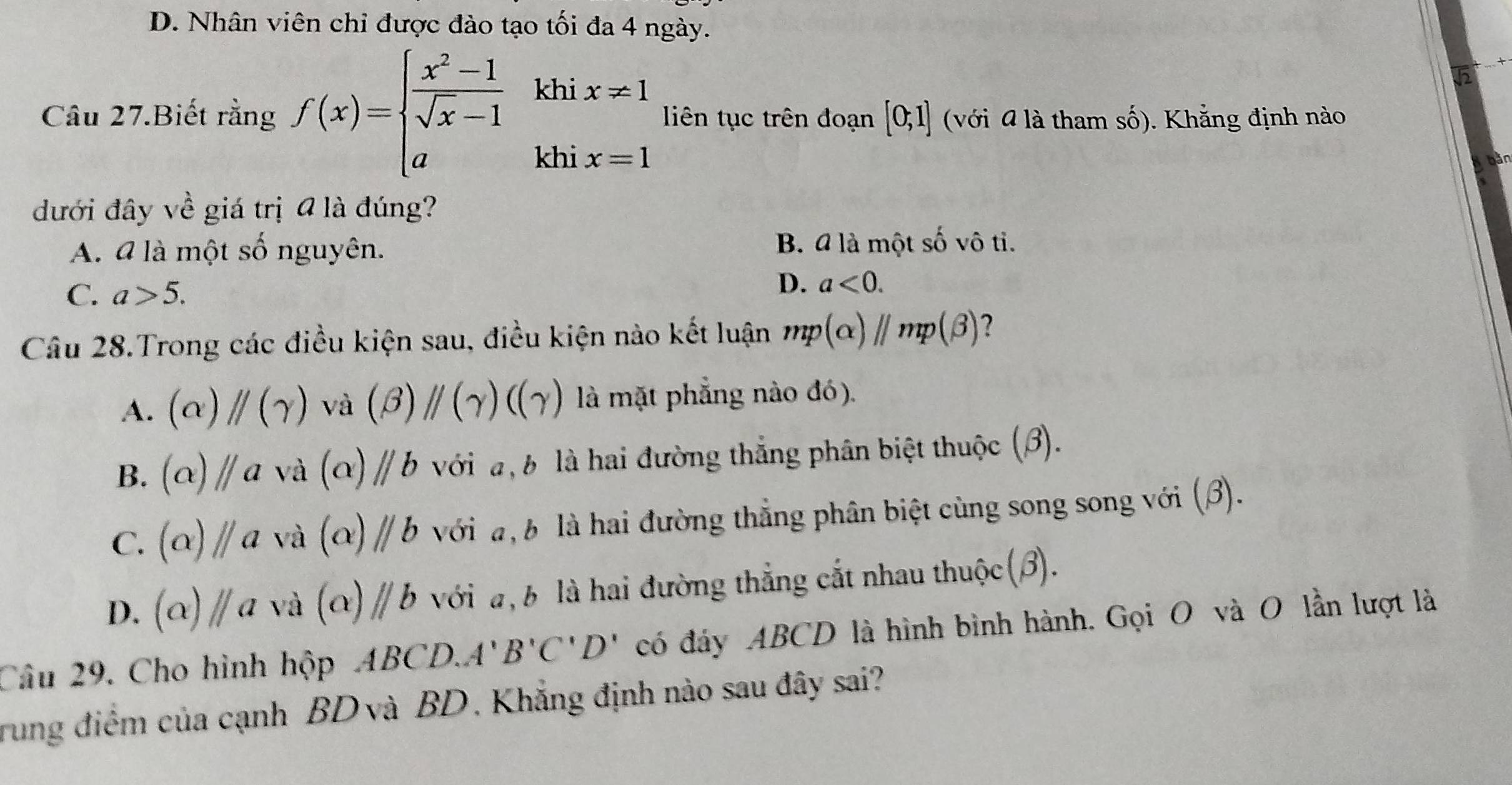 D. Nhân viên chỉ được đào tạo tối đa 4 ngày.
Câu 27.Biết rằng f(x)=beginarrayl  (x^2-1)/sqrt(x)-1  aendarray. khi x!= 1
liên tục trên đoạn [0;1] (với 4 là tham số). Khắng định nào
khi x=1
đưới đây về giá trị @ là đúng?
A. 4 là một số nguyên. B. 4 là một shat o vô tỉ.
C. a>5.
D. a<0</tex>. 
Câu 28.Trong các điều kiện sau, điều kiện nào kết luận mp(alpha )//mp(beta ) 2
A. (alpha )parallel (gamma ) và (beta )parallel (gamma )((gamma ) là mặt phẳng nào đó).
B. (alpha )//a và (alpha )//b với đ, b là hai đường thắng phân biệt thuộc (3).
C. (alpha )//a và (alpha )parallel b với a, b là hai đường thẳng phân biệt cùng song song với (β).
D. (alpha )parallel a và (alpha )parallel b với a, b là hai đường thẳng cắt nhau thuộc(β).
Câu 29. Cho hình hộp ABCD.A'B'C'D' có đáy ABCD là hình bình hành. Gọi O và O lần lượt là
rung điểm của cạnh BD và BD . Khẳng định nào sau đây sai?