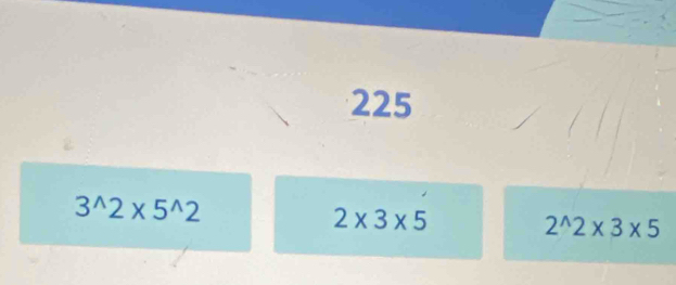 225
3^(wedge)2* 5^(wedge)2
2* 3* 5
2^(wedge)2* 3* 5