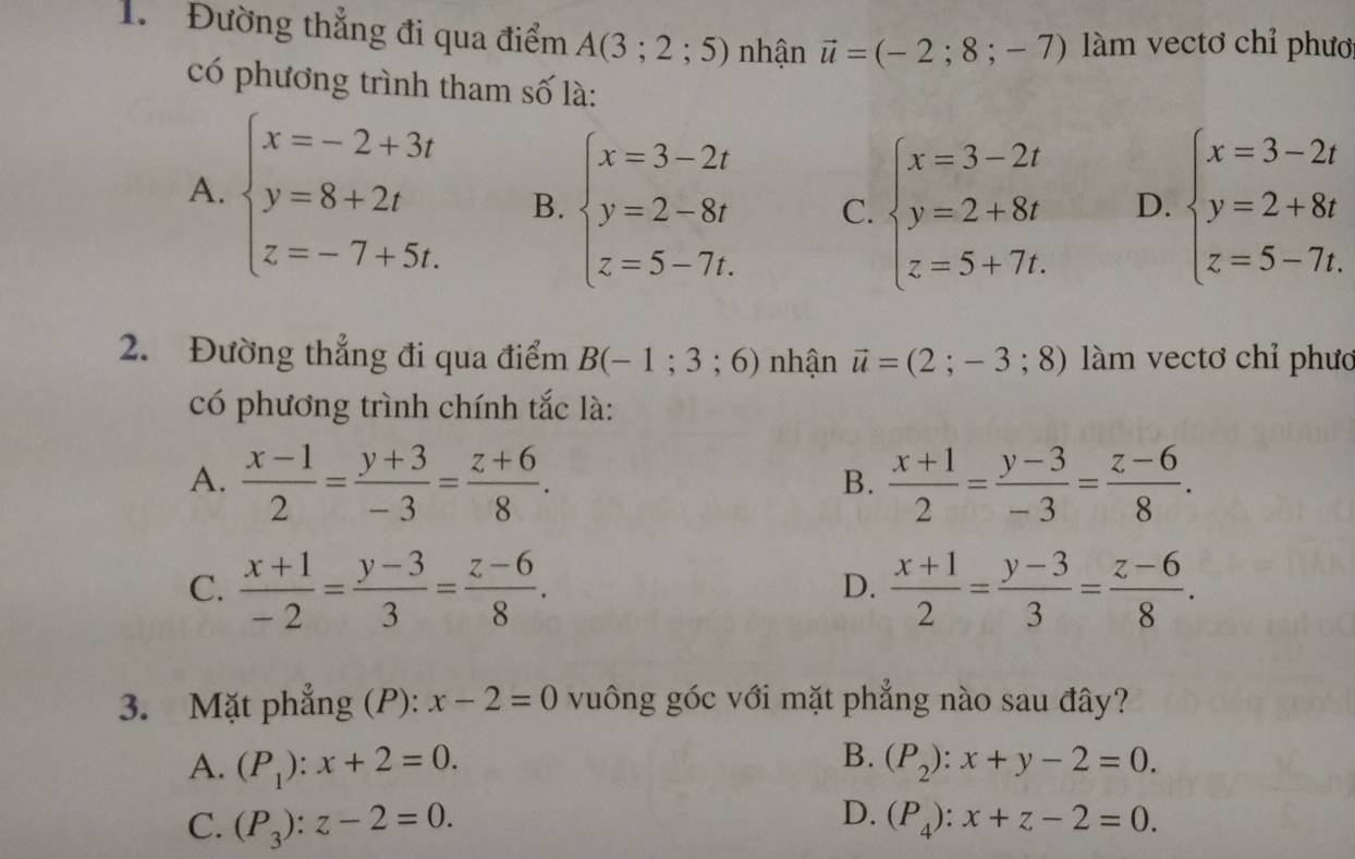 Đường thẳng đi qua điểm A(3;2;5) nhận vector u=(-2;8;-7) àm vectơ chỉ phươ
có phương trình tham số là:
A. beginarrayl x=-2+3t y=8+2t z=-7+5t.endarray. B. beginarrayl x=3-2t y=2-8t z=5-7t.endarray. C. beginarrayl x=3-2t y=2+8t z=5+7t.endarray. D. beginarrayl x=3-2t y=2+8t z=5-7t.endarray.
2. Đường thẳng đi qua điểm B(-1;3;6) nhận vector u=(2;-3;8) làm vectơ chỉ phươ
có phương trình chính tắc là:
A.  (x-1)/2 = (y+3)/-3 = (z+6)/8 .  (x+1)/2 = (y-3)/-3 = (z-6)/8 .
B.
C.  (x+1)/-2 = (y-3)/3 = (z-6)/8 .  (x+1)/2 = (y-3)/3 = (z-6)/8 .
D.
3. Mặt phẳng (P): x-2=0 vuông góc với mặt phẳng nào sau đây?
B.
A. (P_1):x+2=0. (P_2):x+y-2=0.
D.
C. (P_3):z-2=0. (P_4):x+z-2=0.