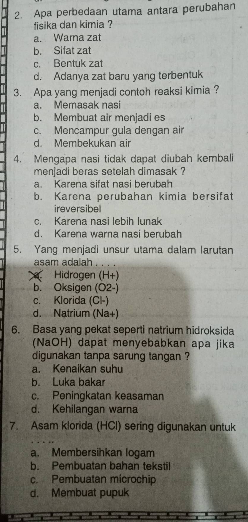 Apa perbedaan utama antara perubahan
fisika dan kimia ?
a. Warna zat
b. Sifat zat
c. Bentuk zat
d. Adanya zat baru yang terbentuk
3. Apa yang menjadi contoh reaksi kimia ?
a. Memasak nasi
b. Membuat air menjadi es
c. Mencampur gula dengan air
d. Membekukan air
4. Mengapa nasi tidak dapat diubah kembali
menjadi beras setelah dimasak ?
a. Karena sifat nasi berubah
b. Karena perubahan kimia bersifat
ireversibel
c. Karena nasi lebih lunak
d. Karena warna nasi berubah
5. Yang menjadi unsur utama dalam larutan
asam adalah . .
Hidrogen (H+)
b. Oksigen (O2-)
c. Klorida (Cl-)
d. Natrium (Na+)
6. Basa yang pekat seperti natrium hidroksida
(NaOH) dapat menyebabkan apa jika
digunakan tanpa sarung tangan ?
a. Kenaikan suhu
b. Luka bakar
c. Peningkatan keasaman
d. Kehilangan warna
7. Asam klorida (HCl) sering digunakan untuk
a. Membersihkan logam
b. Pembuatan bahan tekstil
c. Pembuatan microchip
d. Membuat pupuk