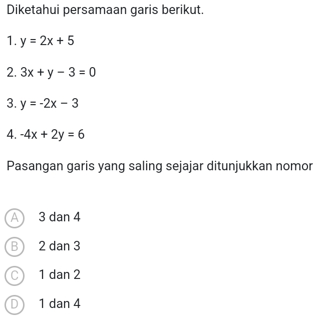 Diketahui persamaan garis berikut.
1. y=2x+5
2. 3x+y-3=0
3. y=-2x-3
4. -4x+2y=6
Pasangan garis yang saling sejajar ditunjukkan nomor
A 3 dan 4
B 2 dan 3
C 1 dan 2
D 1 dan 4