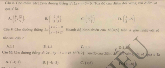 Cho điểm M(1;2) và đường thắng d:2x+y-5=0. Toạ độ của điểm đối xứng với điểm M
qua d là.
A. ( 9/5 ; 12/5 ). B. (- 2/5 ; 6/5 ). C. (0; 3/5 ). D. ( 3/5 ;-5). 
Câu 9. Cho đường thắng Delta :beginarrayl x=2-3t y=1+2tendarray.. Hoành độ hình chiếu của M(4;5) trên A gần nhất với số
nào sau đây ?
A. 1, 1 B. 1, 2 C. 1, 3 D. 18
Câu 10. Cho đường thẳng đ : 2x-3y+3=0 và M(8;2). Toa độ của điểm M' đổi xứng với M ' qua đ là
A. (-4;8). B. (-4;-8). C. (4;8). D(4;-8)