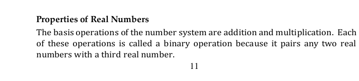 Properties of Real Numbers 
The basis operations of the number system are addition and multiplication. Each 
of these operations is called a binary operation because it pairs any two real 
numbers with a third real number.
11