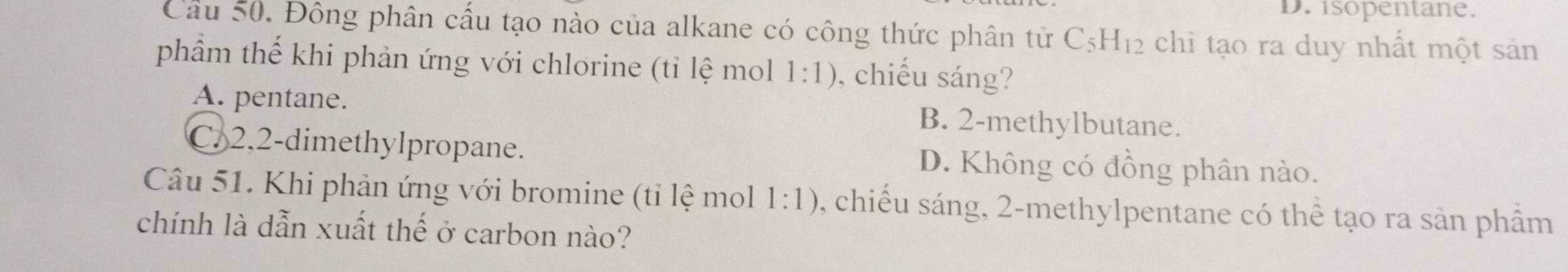 D. isopentane.
Cầu 50. Đông phân cấu tạo nào của alkane có công thức phân tử C_5H_12 chi tạo ra duy nhất một sản
phầm thế khi phản ứng với chlorine (tỉ lệ mol 1:1) , chiếu sáng?
A. pentane. B. 2 -methylbutane.
C. 2, 2 -dimethylpropane. D. Không có đồng phân nào.
Câu 51. Khi phản ứng với bromine (tỉ lệ mol 1:1) , chiếu sáng, 2 -methylpentane có thể tạo ra sản phầm
chính là dẫn xuất thế ở carbon nào?