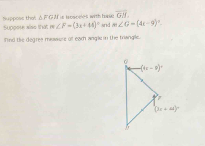 Suppose that △ FGH is isosceles with base overline GH.
Suppose also that m∠ F=(3x+44)^circ  and m∠ G=(4x-9)^circ .
Find the degree measure of each angle in the triangle.