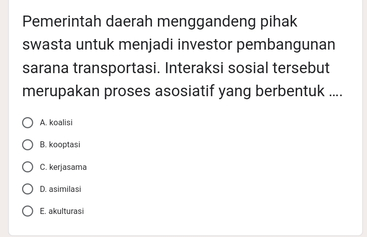 Pemerintah daerah menggandeng pihak
swasta untuk menjadi investor pembangunan
sarana transportasi. Interaksi sosial tersebut
merupakan proses asosiatif yang berbentuk ....
A. koalisi
B. kooptasi
C. kerjasama
D. asimilasi
E. akulturasi