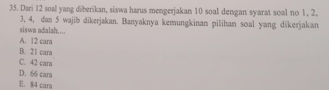 Dari 12 soal yang diberikan, siswa harus mengerjakan 10 soal dengan syarat soal no 1, 2,
3, 4, dan 5 wajib dikerjakan. Banyaknya kemungkinan pilihan soal yang dikerjakan
siswa adalah....
A. 12 cara
B. 21 cara
C. 42 cara
D. 66 cara
E. 84 cara